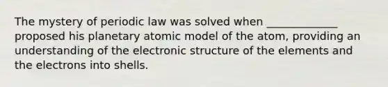 The mystery of periodic law was solved when _____________ proposed his planetary atomic model of the atom, providing an understanding of the electronic structure of the elements and the electrons into shells.