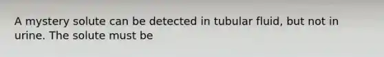 A mystery solute can be detected in tubular fluid, but not in urine. The solute must be