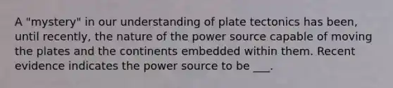 A "mystery" in our understanding of plate tectonics has been, until recently, the nature of the power source capable of moving the plates and the continents embedded within them. Recent evidence indicates the power source to be ___.