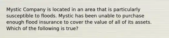 Mystic Company is located in an area that is particularly susceptible to floods. Mystic has been unable to purchase enough flood insurance to cover the value of all of its assets. Which of the following is true?