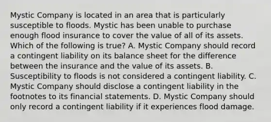 Mystic Company is located in an area that is particularly susceptible to floods. Mystic has been unable to purchase enough flood insurance to cover the value of all of its assets. Which of the following is true? A. Mystic Company should record a contingent liability on its balance sheet for the difference between the insurance and the value of its assets. B. Susceptibility to floods is not considered a contingent liability. C. Mystic Company should disclose a contingent liability in the footnotes to its financial statements. D. Mystic Company should only record a contingent liability if it experiences flood damage.