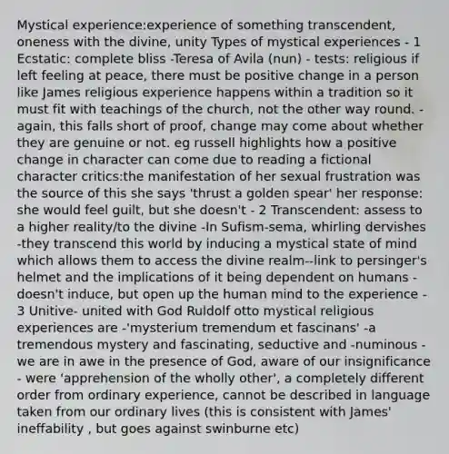 Mystical experience:experience of something transcendent, oneness with the divine, unity Types of mystical experiences - 1 Ecstatic: complete bliss -Teresa of Avila (nun) - tests: religious if left feeling at peace, there must be positive change in a person like James religious experience happens within a tradition so it must fit with teachings of the church, not the other way round. -again, this falls short of proof, change may come about whether they are genuine or not. eg russell highlights how a positive change in character can come due to reading a fictional character critics:the manifestation of her sexual frustration was the source of this she says 'thrust a golden spear' her response: she would feel guilt, but she doesn't - 2 Transcendent: assess to a higher reality/to the divine -In Sufism-sema, whirling dervishes -they transcend this world by inducing a mystical state of mind which allows them to access the divine realm--link to persinger's helmet and the implications of it being dependent on humans - doesn't induce, but open up the human mind to the experience - 3 Unitive- united with God Ruldolf otto mystical religious experiences are -'mysterium tremendum et fascinans' -a tremendous mystery and fascinating, seductive and -numinous - we are in awe in the presence of God, aware of our insignificance - were 'apprehension of the wholly other', a completely different order from ordinary experience, cannot be described in language taken from our ordinary lives (this is consistent with James' ineffability , but goes against swinburne etc)