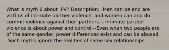 What is myth 6 about IPV? Description: -Men can be and are victims of intimate partner violence, and women can and do commit violence against their partners. - Intimate partner violence is about power and control.--Even when two people are of the same gender, power differences exist and can be abused. -Such myths ignore the realities of same sex relationships.