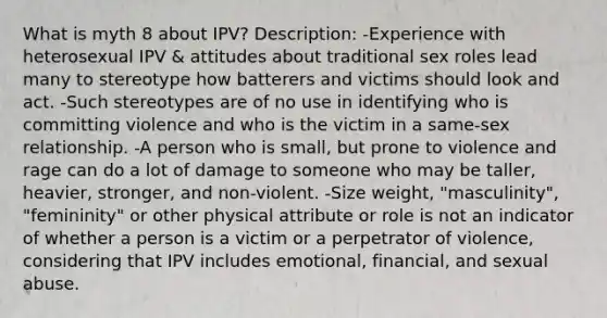 What is myth 8 about IPV? Description: -Experience with heterosexual IPV & attitudes about traditional sex roles lead many to stereotype how batterers and victims should look and act. -Such stereotypes are of no use in identifying who is committing violence and who is the victim in a same-sex relationship. -A person who is small, but prone to violence and rage can do a lot of damage to someone who may be taller, heavier, stronger, and non-violent. -Size weight, "masculinity", "femininity" or other physical attribute or role is not an indicator of whether a person is a victim or a perpetrator of violence, considering that IPV includes emotional, financial, and sexual abuse.