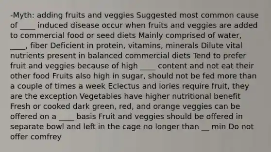 -Myth: adding fruits and veggies Suggested most common cause of ____ induced disease occur when fruits and veggies are added to commercial food or seed diets Mainly comprised of water, ____, fiber Deficient in protein, vitamins, minerals Dilute vital nutrients present in balanced commercial diets Tend to prefer fruit and veggies because of high ____ content and not eat their other food Fruits also high in sugar, should not be fed more than a couple of times a week Eclectus and lories require fruit, they are the exception Vegetables have higher nutritional benefit Fresh or cooked dark green, red, and orange veggies can be offered on a ____ basis Fruit and veggies should be offered in separate bowl and left in the cage no longer than __ min Do not offer comfrey