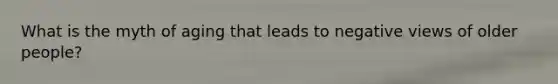 What is the myth of aging that leads to negative views of older people?