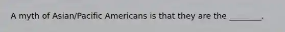 A myth of Asian/Pacific Americans is that they are the ________.