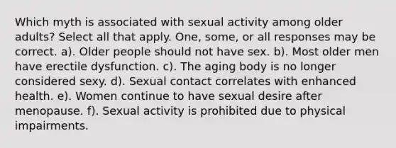 Which myth is associated with sexual activity among older adults? Select all that apply. One, some, or all responses may be correct. a). Older people should not have sex. b). Most older men have erectile dysfunction. c). The aging body is no longer considered sexy. d). Sexual contact correlates with enhanced health. e). Women continue to have sexual desire after menopause. f). Sexual activity is prohibited due to physical impairments.