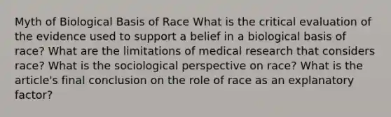 Myth of Biological Basis of Race What is the critical evaluation of the evidence used to support a belief in a biological basis of race? What are the limitations of medical research that considers race? What is the sociological perspective on race? What is the article's final conclusion on the role of race as an explanatory factor?