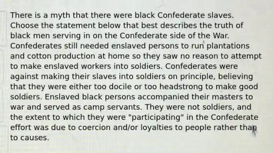 There is a myth that there were black Confederate slaves. Choose the statement below that best describes the truth of black men serving in on the Confederate side of the War. Confederates still needed enslaved persons to run plantations and cotton production at home so they saw no reason to attempt to make enslaved workers into soldiers. Confederates were against making their slaves into soldiers on principle, believing that they were either too docile or too headstrong to make good soldiers. Enslaved black persons accompanied their masters to war and served as camp servants. They were not soldiers, and the extent to which they were "participating" in the Confederate effort was due to coercion and/or loyalties to people rather than to causes.