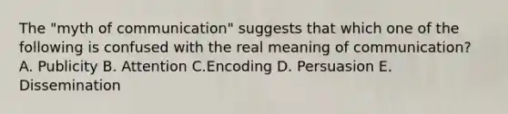 The "myth of communication" suggests that which one of the following is confused with the real meaning of communication? A. Publicity B. Attention C.Encoding D. Persuasion E. Dissemination