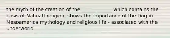 the myth of the creation of the ______ ______ which contains the basis of Nahuatl religion, shows the importance of the Dog in Mesoamerica mythology and religious life - associated with the underworld