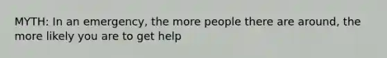 MYTH: In an emergency, the more people there are around, the more likely you are to get help