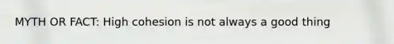MYTH OR FACT: High cohesion is not always a good thing