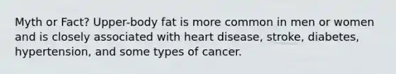 Myth or Fact? Upper-body fat is more common in men or women and is closely associated with heart disease, stroke, diabetes, hypertension, and some types of cancer.