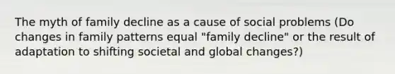 The myth of family decline as a cause of social problems (Do changes in family patterns equal "family decline" or the result of adaptation to shifting societal and global changes?)