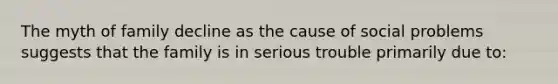 The myth of family decline as the cause of social problems suggests that the family is in serious trouble primarily due to: