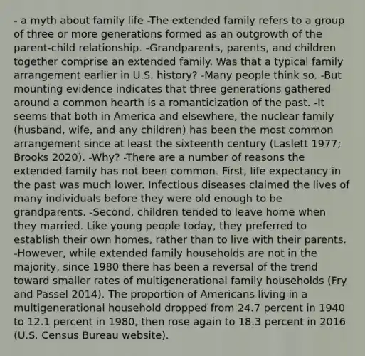 - a myth about family life -The extended family refers to a group of three or more generations formed as an outgrowth of the parent-child relationship. -Grandparents, parents, and children together comprise an extended family. Was that a typical family arrangement earlier in U.S. history? -Many people think so. -But mounting evidence indicates that three generations gathered around a common hearth is a romanticization of the past. -It seems that both in America and elsewhere, the nuclear family (husband, wife, and any children) has been the most common arrangement since at least the sixteenth century (Laslett 1977; Brooks 2020). -Why? -There are a number of reasons the extended family has not been common. First, life expectancy in the past was much lower. Infectious diseases claimed the lives of many individuals before they were old enough to be grandparents. -Second, children tended to leave home when they married. Like young people today, they preferred to establish their own homes, rather than to live with their parents. -However, while extended family households are not in the majority, since 1980 there has been a reversal of the trend toward smaller rates of multigenerational family households (Fry and Passel 2014). The proportion of Americans living in a multigenerational household dropped from 24.7 percent in 1940 to 12.1 percent in 1980, then rose again to 18.3 percent in 2016 (U.S. Census Bureau website).