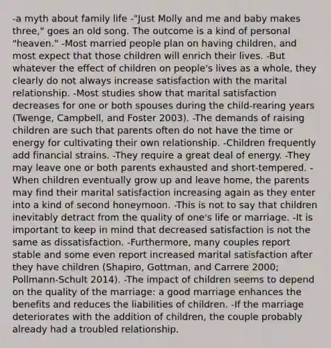 -a myth about family life -"Just Molly and me and baby makes three," goes an old song. The outcome is a kind of personal "heaven." -Most married people plan on having children, and most expect that those children will enrich their lives. -But whatever the effect of children on people's lives as a whole, they clearly do not always increase satisfaction with the marital relationship. -Most studies show that marital satisfaction decreases for one or both spouses during the child-rearing years (Twenge, Campbell, and Foster 2003). -The demands of raising children are such that parents often do not have the time or energy for cultivating their own relationship. -Children frequently add financial strains. -They require a great deal of energy. -They may leave one or both parents exhausted and short-tempered. -When children eventually grow up and leave home, the parents may find their marital satisfaction increasing again as they enter into a kind of second honeymoon. -This is not to say that children inevitably detract from the quality of one's life or marriage. -It is important to keep in mind that decreased satisfaction is not the same as dissatisfaction. -Furthermore, many couples report stable and some even report increased marital satisfaction after they have children (Shapiro, Gottman, and Carrere 2000; Pollmann-Schult 2014). -The impact of children seems to depend on the quality of the marriage: a good marriage enhances the benefits and reduces the liabilities of children. -If the marriage deteriorates with the addition of children, the couple probably already had a troubled relationship.