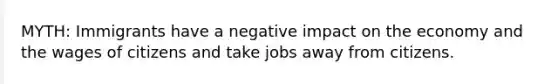 MYTH: Immigrants have a negative impact on the economy and the wages of citizens and take jobs away from citizens.