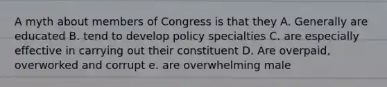 A myth about members of Congress is that they A. Generally are educated B. tend to develop policy specialties C. are especially effective in carrying out their constituent D. Are overpaid, overworked and corrupt e. are overwhelming male