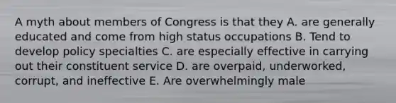 A myth about members of Congress is that they A. are generally educated and come from high status occupations B. Tend to develop policy specialties C. are especially effective in carrying out their constituent service D. are overpaid, underworked, corrupt, and ineffective E. Are overwhelmingly male