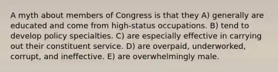 A myth about members of Congress is that they A) generally are educated and come from high-status occupations. B) tend to develop policy specialties. C) are especially effective in carrying out their constituent service. D) are overpaid, underworked, corrupt, and ineffective. E) are overwhelmingly male.