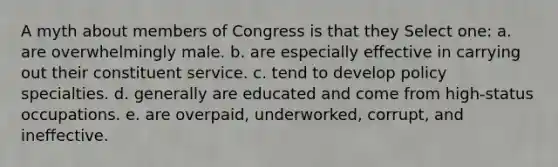 A myth about members of Congress is that they Select one: a. are overwhelmingly male. b. are especially effective in carrying out their constituent service. c. tend to develop policy specialties. d. generally are educated and come from high-status occupations. e. are overpaid, underworked, corrupt, and ineffective.