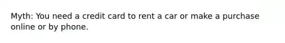 Myth: You need a credit card to rent a car or make a purchase online or by phone.