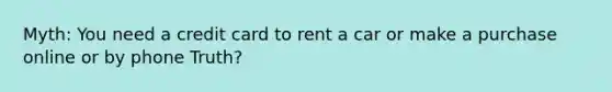 Myth: You need a credit card to rent a car or make a purchase online or by phone Truth?