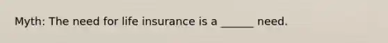 Myth: The need for life insurance is a ______ need.