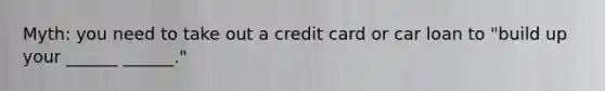 Myth: you need to take out a credit card or car loan to "build up your ______ ______."