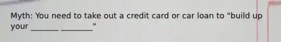 Myth: You need to take out a credit card or car loan to "build up your _______ ________"