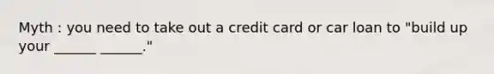 Myth : you need to take out a credit card or car loan to "build up your ______ ______."