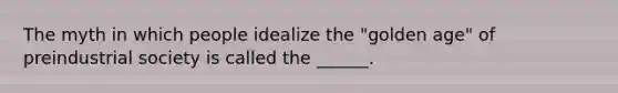 The myth in which people idealize the "golden age" of preindustrial society is called the ______.