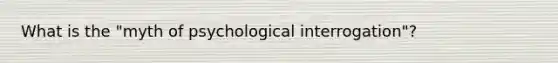 What is the "myth of psychological interrogation"?