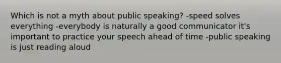 Which is not a myth about public speaking? -speed solves everything -everybody is naturally a good communicator it's important to practice your speech ahead of time -public speaking is just reading aloud