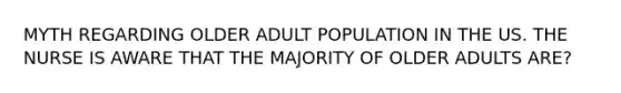 MYTH REGARDING OLDER ADULT POPULATION IN THE US. THE NURSE IS AWARE THAT THE MAJORITY OF OLDER ADULTS ARE?