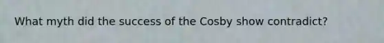 What myth did the success of the Cosby show contradict?