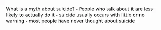 What is a myth about suicide? - People who talk about it are less likely to actually do it - suicide usually occurs with little or no warning - most people have never thought about suicide