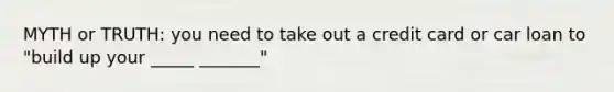 MYTH or TRUTH: you need to take out a credit card or car loan to "build up your _____ _______"