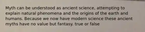 Myth can be understood as ancient science, attempting to explain natural phenomena and the origins of the earth and humans. Because we now have modern science these ancient myths have no value but fantasy. true or false