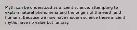 Myth can be understood as ancient science, attempting to explain natural phenomena and the origins of the earth and humans. Because we now have modern science these ancient myths have no value but fantasy.