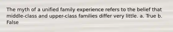 The myth of a unified family experience refers to the belief that middle-class and upper-class families differ very little. a. True b. False