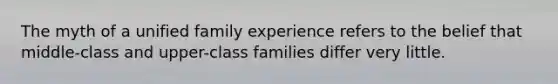 The myth of a unified family experience refers to the belief that middle-class and upper-class families differ very little.