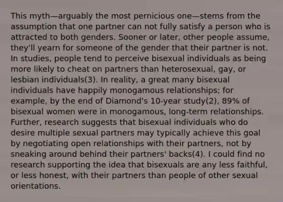 This myth—arguably the most pernicious one—stems from the assumption that one partner can not fully satisfy a person who is attracted to both genders. Sooner or later, other people assume, they'll yearn for someone of the gender that their partner is not. In studies, people tend to perceive bisexual individuals as being more likely to cheat on partners than heterosexual, gay, or lesbian individuals(3). In reality, a great many bisexual individuals have happily monogamous relationships; for example, by the end of Diamond's 10-year study(2), 89% of bisexual women were in monogamous, long-term relationships. Further, research suggests that bisexual individuals who do desire multiple sexual partners may typically achieve this goal by negotiating open relationships with their partners, not by sneaking around behind their partners' backs(4). I could find no research supporting the idea that bisexuals are any less faithful, or less honest, with their partners than people of other sexual orientations.