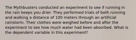 The Mythbusters conducted an experiment to see if running in the rain keeps you drier. They performed trials of both running and walking a distance of 100 meters through an artificial rainstorm. Their clothes were weighed before and after the experiment to see how much water had been absorbed. What is the dependent variable in this experiment?