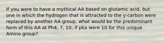 If you were to have a mythical AA based on glutamic acid, but one in which the hydrogen that is attracted to the y-carbon were replaced by another AA group, what would be the predominant form of this AA at Ph4, 7, 10, if pka were 10 for this unique Amino group?