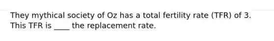 They mythical society of Oz has a total fertility rate (TFR) of 3. This TFR is ____ the replacement rate.