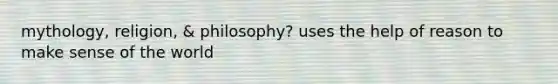 mythology, religion, & philosophy? uses the help of reason to make sense of the world